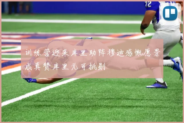 训练营迎来库里助阵穆迪感慨愿景成真赞库里无可挑剔