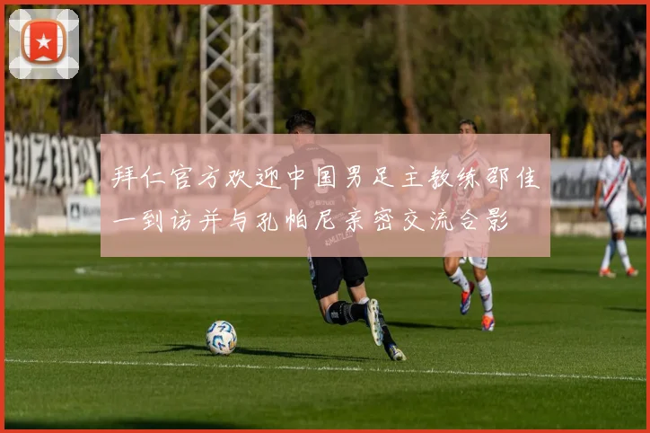 拜仁官方欢迎中国男足主教练邵佳一到访并与孔帕尼亲密交流合影