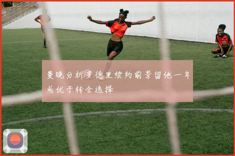 曼晚分析罗德里续约前景留他一年或优于转会选择