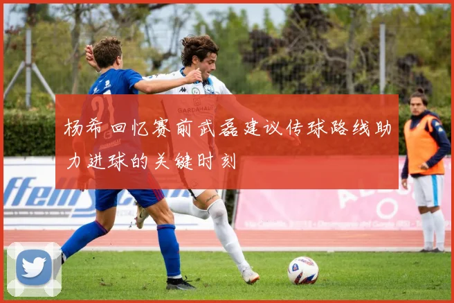 杨希回忆赛前武磊建议传球路线助力进球的关键时刻