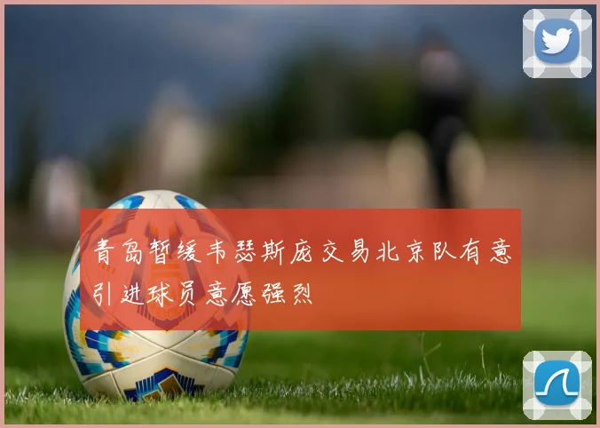 青岛暂缓韦瑟斯庞交易北京队有意引进球员意愿强烈