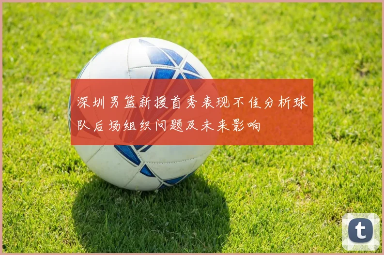 深圳男篮新援首秀表现不佳分析球队后场组织问题及未来影响